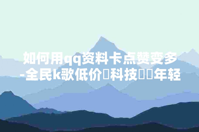 如何用qq资料卡点赞变多-全民k歌低价✨科技✨✨年轻✨✨低价✨