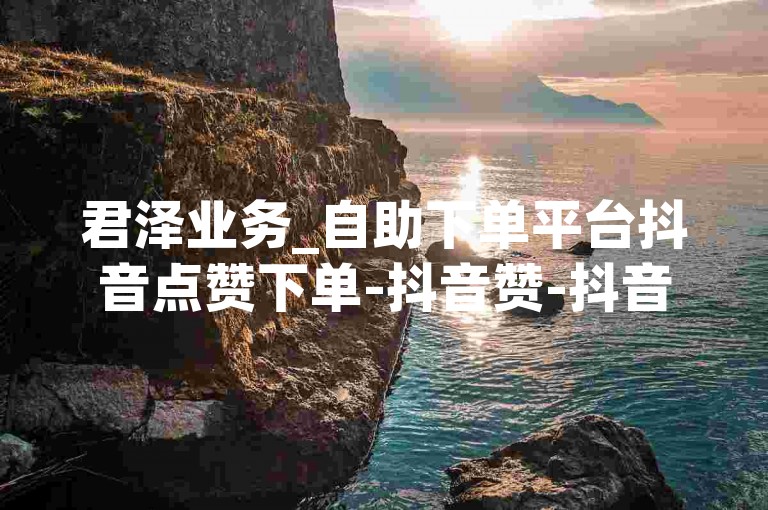 君泽业务_自助下单平台抖音点赞下单-抖音赞-抖音赞