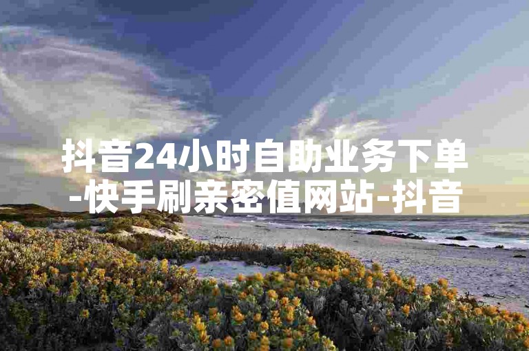 抖音24小时自助业务下单-快手刷亲密值网站-抖音买点赞-ks业务✨✨✨