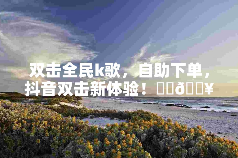 双击全民k歌，自助下单，抖音双击新体验！✨✨🔥🔥