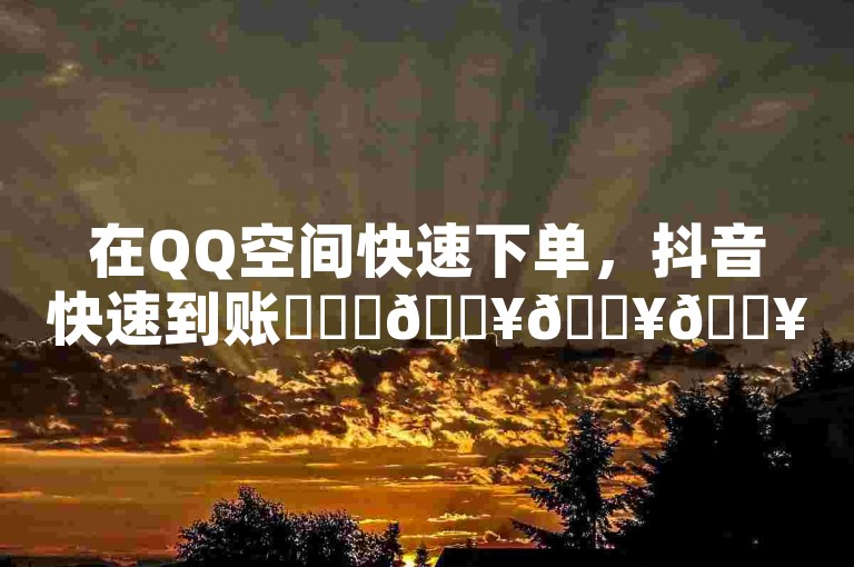 在QQ空间快速下单，抖音快速到账✨✨✨🔥🔥🔥