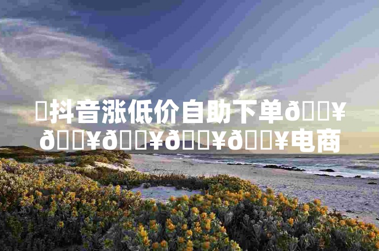 ✨抖音涨低价自助下单🔥🔥🔥🔥🔥电商卖家🔥
