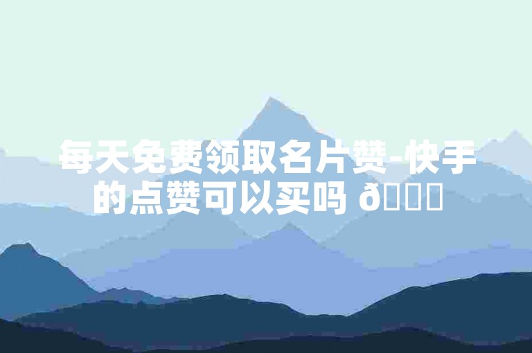 每天免费领取名片赞-快手的点赞可以买吗 🌟