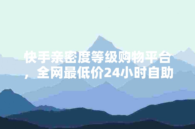 快手亲密度等级购物平台，全网最低价24小时自助下单✨✨